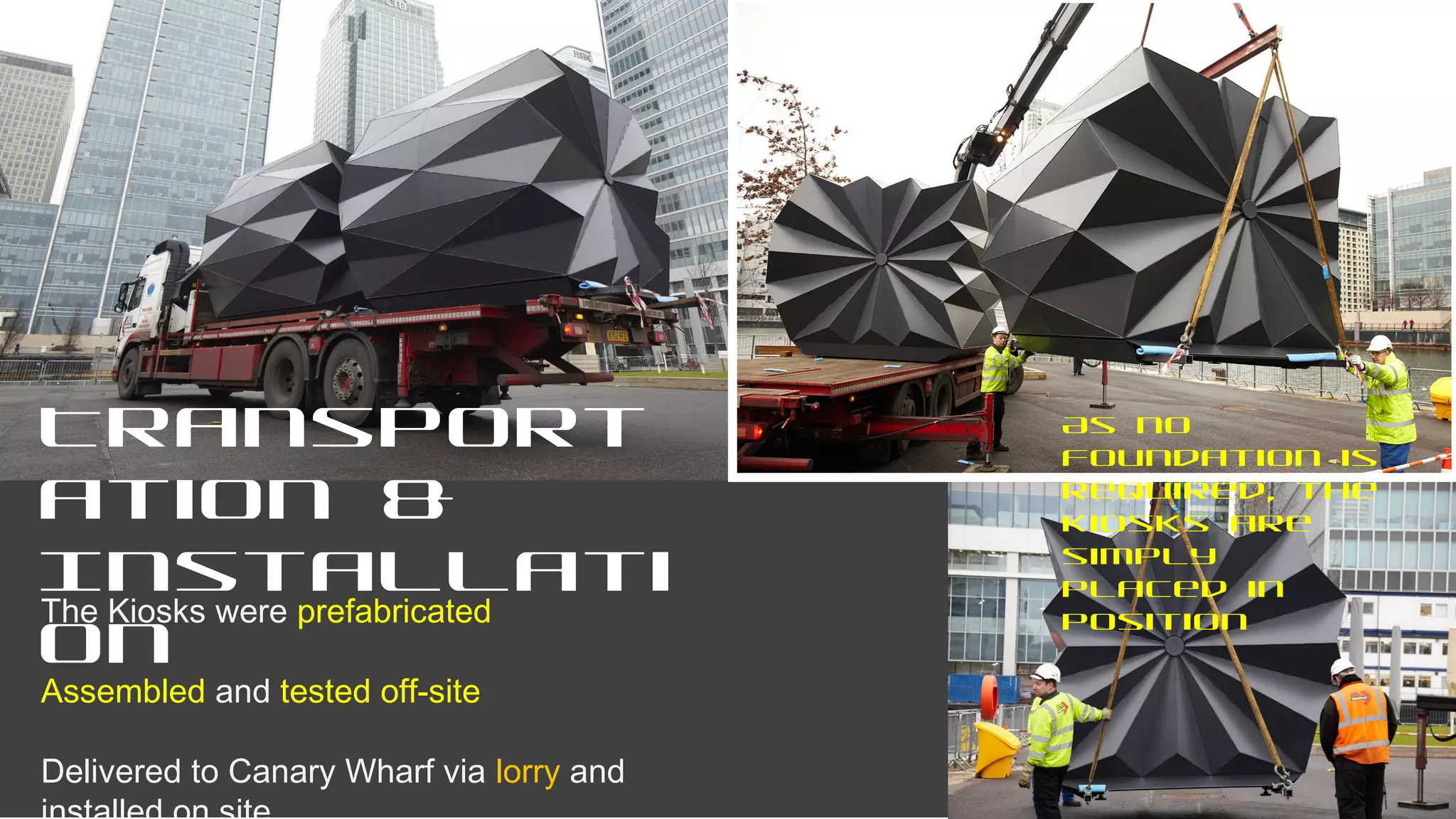 Transport
ation &
Installati
on
The Kiosks were prefabricated
Assembled and tested off-site
Delivered to Canary Wharf via lorry and
As no
foundation is
required, the
kiosks are
simply
placed in
position
 