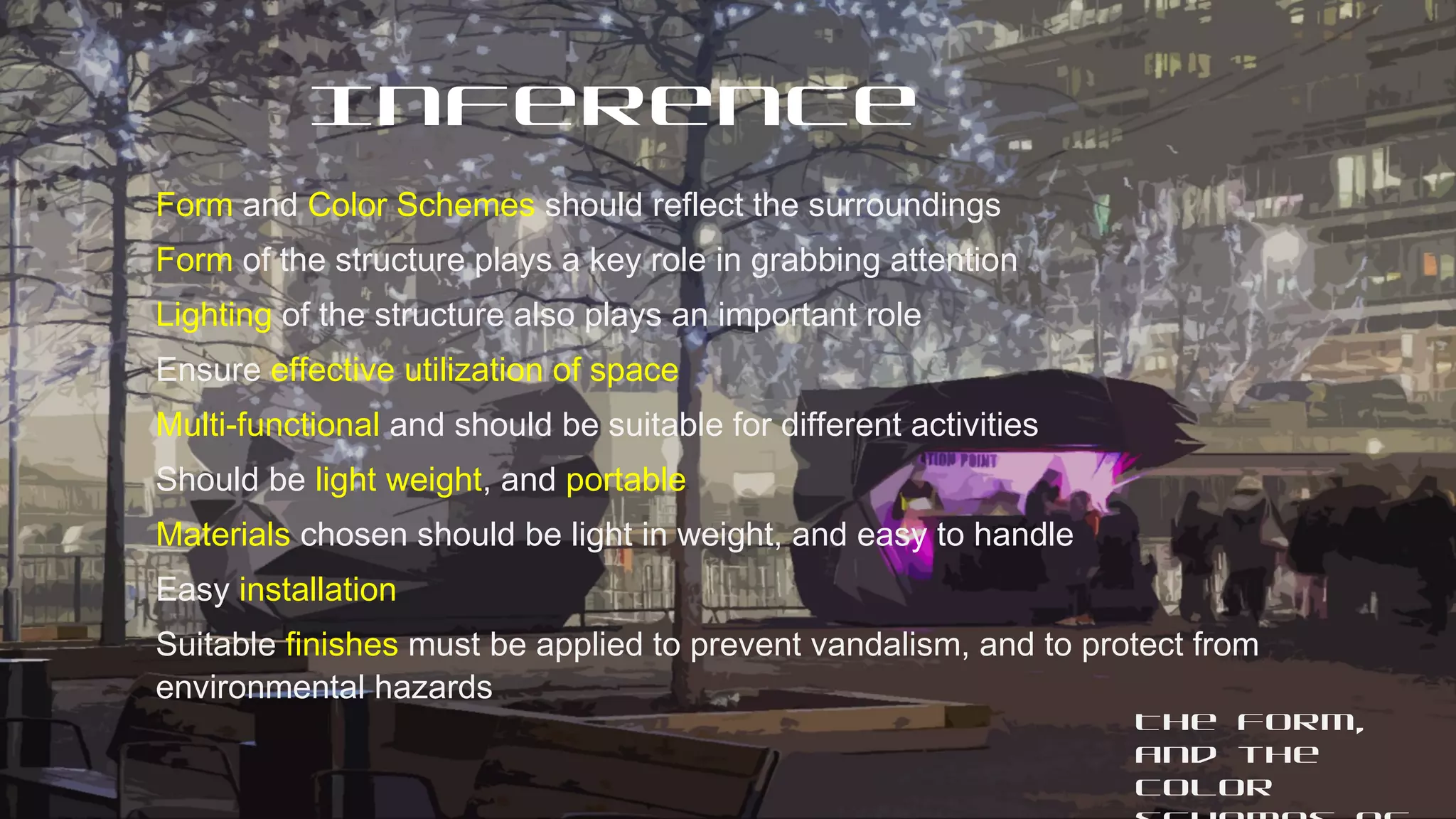 The form,
and the
color
Inference
Form and Color Schemes should reflect the surroundings
Form of the structure plays a key role in grabbing attention
Lighting of the structure also plays an important role
Ensure effective utilization of space
Multi-functional and should be suitable for different activities
Should be light weight, and portable
Materials chosen should be light in weight, and easy to handle
Easy installation
Suitable finishes must be applied to prevent vandalism, and to protect from
environmental hazards
 