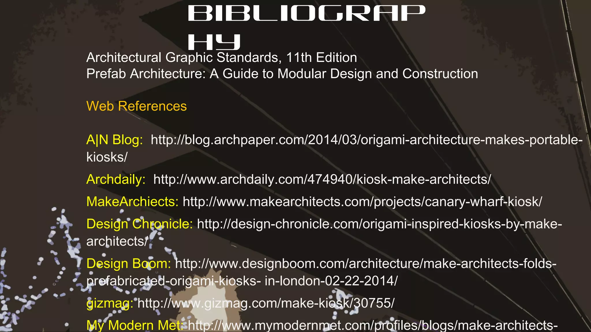 Bibliograp
hyArchitectural Graphic Standards, 11th Edition
Prefab Architecture: A Guide to Modular Design and Construction
Web References
A|N Blog: http://blog.archpaper.com/2014/03/origami-architecture-makes-portable-
kiosks/
Archdaily: http://www.archdaily.com/474940/kiosk-make-architects/
MakeArchiects: http://www.makearchitects.com/projects/canary-wharf-kiosk/
Design Chronicle: http://design-chronicle.com/origami-inspired-kiosks-by-make-
architects/
Design Boom: http://www.designboom.com/architecture/make-architects-folds-
prefabricated-origami-kiosks- in-london-02-22-2014/
gizmag: http://www.gizmag.com/make-kiosk/30755/
My Modern Met: http://www.mymodernmet.com/profiles/blogs/make-architects-
 