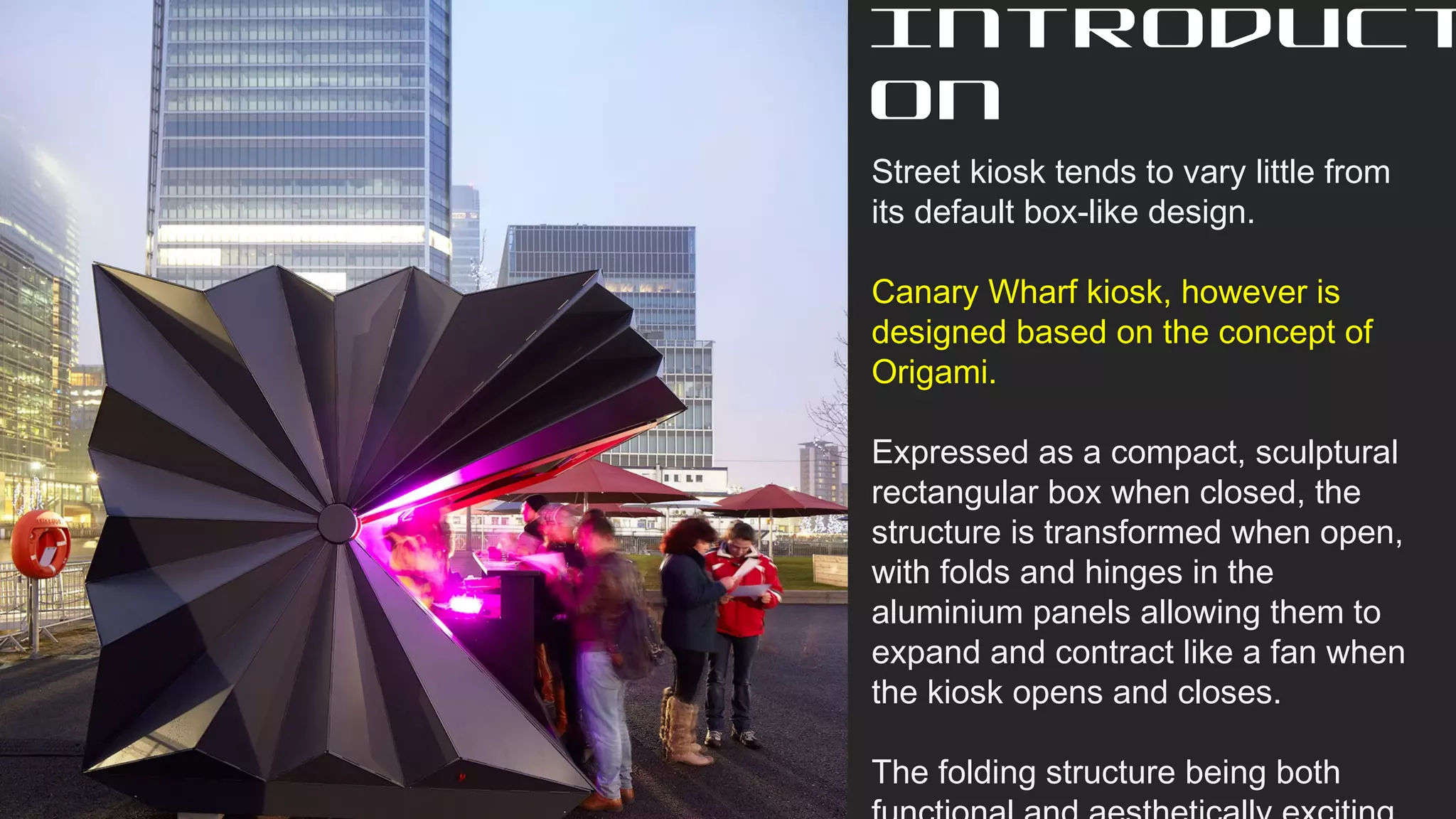 Street kiosk tends to vary little from
its default box-like design.
Canary Wharf kiosk, however is
designed based on the concept of
Origami.
Expressed as a compact, sculptural
rectangular box when closed, the
structure is transformed when open,
with folds and hinges in the
aluminium panels allowing them to
expand and contract like a fan when
the kiosk opens and closes.
The folding structure being both
Introduct
on
 