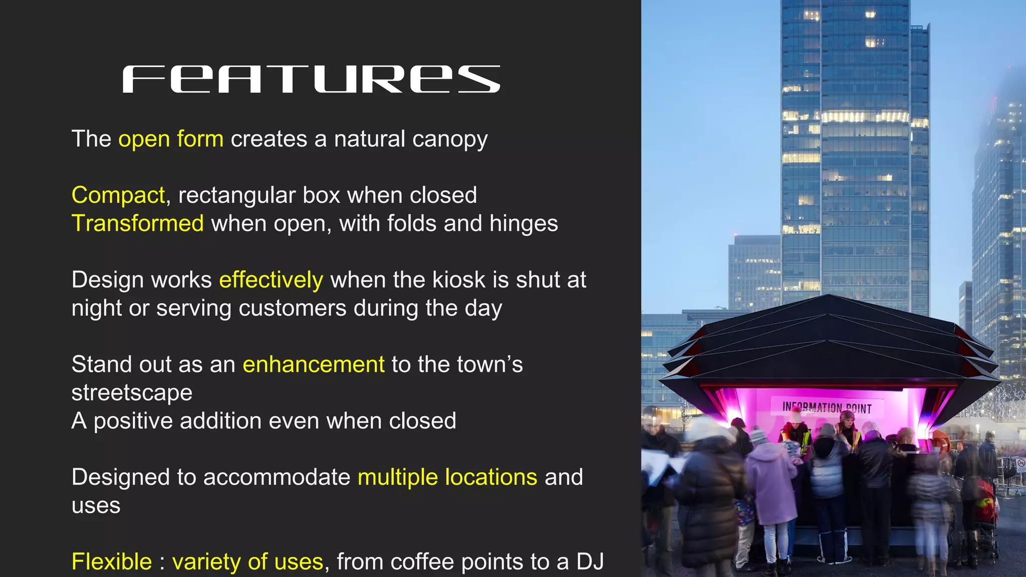 Features
The open form creates a natural canopy
Compact, rectangular box when closed
Transformed when open, with folds and hinges
Design works effectively when the kiosk is shut at
night or serving customers during the day
Stand out as an enhancement to the town’s
streetscape
A positive addition even when closed
Designed to accommodate multiple locations and
uses
Flexible : variety of uses, from coffee points to a DJ
 