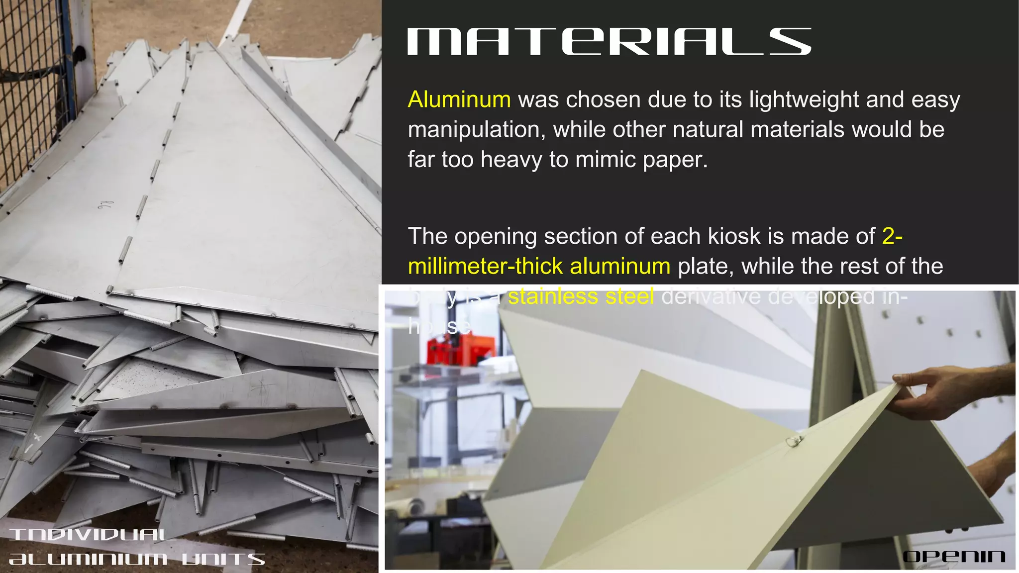 Materials
Aluminum was chosen due to its lightweight and easy
manipulation, while other natural materials would be
far too heavy to mimic paper.
The opening section of each kiosk is made of 2-
millimeter-thick aluminum plate, while the rest of the
body is a stainless steel derivative developed in-
house.
Openin
Individual
Aluminium Units
 