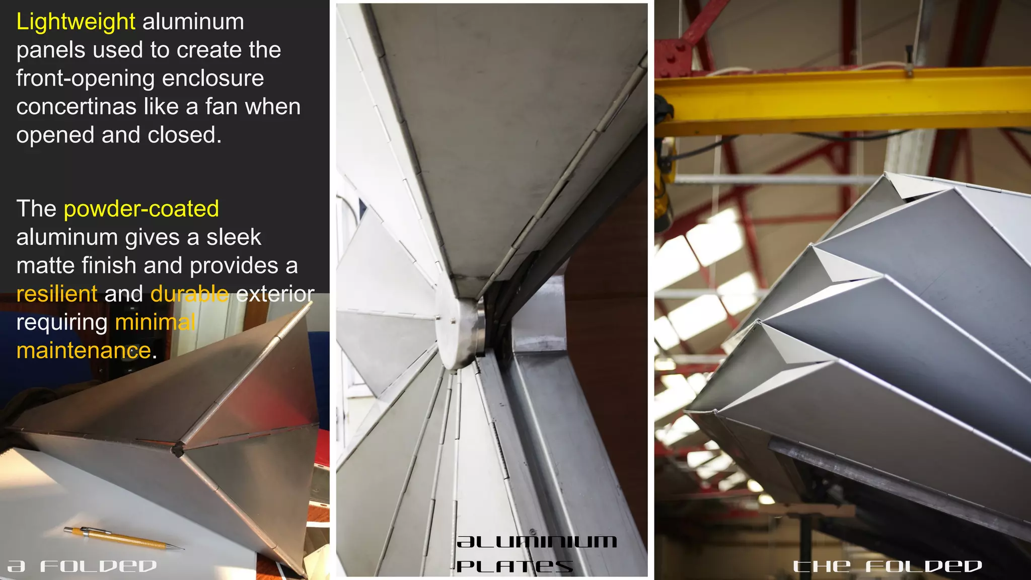 Lightweight aluminum
panels used to create the
front-opening enclosure
concertinas like a fan when
opened and closed.
The powder-coated
aluminum gives a sleek
matte finish and provides a
resilient and durable exterior
requiring minimal
maintenance.
The folded
Aluminium
platesA folded
 