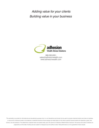 Adding value for your clients
                                               Building value in your business




                                                                                 adhesion
                                                                                 Wealth Advisor Solutions
                                                                         888.295.8351
                                                                   sales@adhesionwealth.com
                                                                    www.adhesionwealth.com




This pamphlet is provided for informational and educational purposes only. It is not intended as and should not be used to provide investment advice and does not address
  or account for individual investor circumstances. Investment decisions should always be made based on the client’s specific financial needs and objectives, goals, time
horizon, and risk tolerance. The statements contained herein are based solely upon the opinions of Adhesion Wealth Advisor Solutions. All opinions and views constitute our
               judgments as of the date of writing and are subject to change at any time without notice. Past performance is not a guarantee of future results.
 