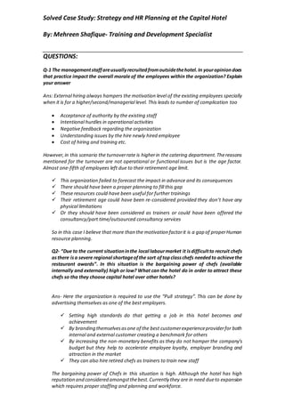 Solved Case Study: Strategy and HR Planning at the Capital Hotel
By: Mehreen Shafique- Training and Development Specialist
QUESTIONS:
Q-1 The managementstaffareusuallyrecruitedfromoutsidethehotel.In youropiniondoes
that practice impact the overall morale of the employees within the organization? Explain
your answer
Ans: External hiring always hampers the motivation level of the existing employees specially
when it is for a higher/second/managerial level. This leads to number of complication too
 Acceptance of authority by the existing staff
 Intentional hurdles in operational activities
 Negative feedback regarding the organization
 Understanding issues by the hire newly hired employee
 Cost of hiring and training etc.
However,in this scenario the turnoverrate is higherin the catering department.Thereasons
mentioned for the turnover are not operational or functional issues but is the age factor.
Almost one-fifth of employees left due to their retirement age limit.
 This organization failed to forecast the impact in advance and its consequences
 There should have been a proper planning to fill this gap
 These resources could have been useful for further trainings
 Their retirement age could have been re-considered provided they don’t have any
physical limitations
 Or they should have been considered as trainers or could have been offered the
consultancy/part time/outsourced consultancy services
So in this case I believe that more than the motivation factorit is a gap of properHuman
resource planning.
Q2- “Due to the current situationinthe local labourmarket it isdifficultto recruit chefs
asthere isa severe regional shortageofthe sort oftopclasschefs neededto achievethe
restaurant awards”. In this situation is the bargaining power of chefs (available
internally and externally) high or low? What can the hotel do in order to attract these
chefs so tha they choose capital hotel over other hotels?
Ans- Here the organization is required to use the “Pull strategy”. This can be done by
advertising themselves as one of the best employers.
 Setting high standards do that getting a job in this hotel becomes and
achievement
 By branding themselvesasone of the best customerexperienceproviderfor both
internal and external customer creating a benchmark for others
 By increasing the non-monetary benefits as they do not hamper the company’s
budget but they help to accelerate employee loyalty, employer branding and
attraction in the market
 They can also hire retired chefs as trainers to train new staff
The bargaining power of Chefs in this situation is high. Although the hotel has high
reputation and considered amongstthebest.Currently they are in need dueto expansion
which requires proper staffing and planning and workforce.
 