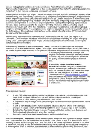 colleges had applied for validation to run the work-based Applied Professional Studies and Higher
Apprenticeship Programmes in recognition of their need to establish their Higher Vocational Education offer
more clearly in their markets and develop progression pathways.
The Project was managed by a Project Director and Project Manager, from the University’s Centre for Work
Based Learning, and supported by a Steering Group, comprising college senior managers, the project team
and an employer representing SMEs and large companies in SE London. In addition to its monitoring and
evaluation role, the Steering Group has been a forum for developing and gaining agreement for key project
outcomes, raising matters of concern and proposing solutions. College Steering Group representatives
have also acted as ambassadors for the project by providing information and disseminating project
information to relevant staff within their institutions. The employer representative on the Steering Group
has played an important role in keeping the website employer focused and provided a very useful critique in
the drafting stage. Steering Group meetings have had the added value of providing CATS-related staff
development for its members.
The University also developed a Memorandum of Understanding with the South East Region TUC
Unionlearn. Union members have been informed of the programmes covered by this project through up-
skilling Union Learning reps and Union Project Officers via two Unionlearn conferences and a bespoke
leaflet aimed at union members.
The University undertook a peer evaluation with Linking London CATS Pilot Project and an Impact
Evaluation Model was developed and agreed. Both project teams monitored the process and outcomes of
the other’s project through a shared ‘virtual’ portfolio of evidence and produced an evaluative commentary
to accompany the final report. Although both
projects had different challenges and very different
outcomes, the peer evaluation process enhanced
the quality assurance of the project at minimum
cost.
A web-based Higher Education at Work
Prospectus has been designed for work-based
learners and employers looking for information
about HE courses in South East London and North
West Kent. The prospectus is located on the
University’s website (http://www2.gre.ac.uk/hewp)
and is linked to all the partner college websites. The
prospectus is unique in that it is the first time that
colleges have collaborated in presenting their offer
in one location.
The prospectus includes:
 A joint CAT scheme protocol agreed by the partners to promote progression between part time
Level 3 and non-prescribed HE and the APS and HA programmes with a ‘plain English’
explanation of credit, including credit levels and credit values;
 A progression map of college based part-time higher vocational education opportunities for people
in work;
 A tariff of work-based part-time higher vocational education courses offered by the colleges
arranged in subject sectors and indicating credit level, credit value and type of loan available;
 Details of the Foundation Degree in Applied Professional Studies and the HA in Business and
Professional Administration and where they can lead
 Information and advice about course fees and part-time student loans
The APS Building on Competence course was repurposed and piloted with a group of 8 college support
staff. Five submitted work for assessment and achieved 15 HE credits at level 4. In addition to its aim of
providing an asset model of bridging from Level 3 to Level 4, the course impacted on learners in a number
of other ways, including a ‘safe’ environment in which to try out HE learning, moving beyond ‘competency’
to meta-cognitive levels of reflection, space to construct and deconstruct prior learning experiences, real-
 