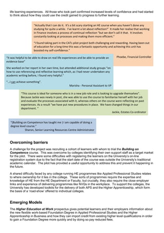 life learning experiences. All those who took part confirmed increased levels of confidence and had started
to think about how they could use the credit gained to progress to further learning.
Overcoming barriers
A challenge for the project was recruiting a cohort of learners with whom to trial the Building on
Competence course. This was overcome by colleges identifying their own support staff as a target market
for the pilot. There were some difficulties with registering the learners on the University’s on-line
registration system due to the fact that the start date of the course was outside the University’s traditional
academic calendar. The pilot has provided a useful opportunity to address this and prevent it happening in
the future.
A shared difficulty faced by any college running HE programmes like Applied Professional Studies relates
to where ownership for it lies in the college. These sorts of programmes require the expertise and
knowledge of HE from the HE Department or Faculty, but crucially, they also require the close employer
links and experience of delivering programmes like NVQs in the workplace. To support the colleges, the
University has developed toolkits for the delivery of both APS and the Higher Apprenticeship, which form
the basis of a ‘road-show’ offered to individual colleges.
Emerging Models
The Higher Education at Work prospectus gives potential learners and their employers information about
the new flexible work-based Foundation Degree in Applied Professional Studies and the Higher
Apprenticeship in Business and how they can import credit from existing higher level qualifications in order
to gain a Foundation Degree more quickly and by doing so pay reduced fees.
“Actually that I can do it. It’s a bit scary starting an HE course when you haven’t done any
studying for quite a while. I’ve learnt a lot about reflection!” It made her realise that working
in Finance involves a process of continual reflection “but we don’t call it that. It involves
constantly looking at processes and making them more efficient.”
“I found taking part in the CATs pilot project both challenging and rewarding. Having been out
of education for a long time this was a fantastic opportunity and achieving this unit has
boosted my self-confidence.”
Phoebe, Financial Controller“It was helpful to be able to draw on real life experiences and be able to provide an
evidence base”
She worked on her report in her own time, but attended additional study groups “on
how to use referencing and reflective learning which, as I had never undertaken any
academic writing before, I found very helpful.”
“…I can achieve something”.
Marisha - Personal Assistant to VP
“This course is ideal for someone who is in a new job role and is looking to upgrade themselves”.
Because Jackie was newly in post, she was able to use the course to familiarise herself with her job
and evaluate the processes associated with it, whereas others on the course were reflecting on past
experiences. As a result “we have put new procedures in place. We have changed things in our
department. “
Jackie, Estates Co-ordinator
“(Building on Competence has taught me ) I am capable of doing a
degree level course.”
Sharon, Senior Learning Resources Centre Administrator
 