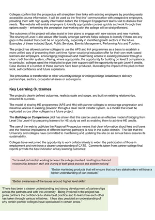 Colleges confirm that the prospectus will strengthen their links with existing employers by providing easily
accessible course information. It will be used as the ‘first-line’ communication with prospective employers,
providing them with high quality information before the Employer Engagement teams visit to discuss their
needs. The website will enable employers to identify appropriate courses quickly and work through their
options easily – enhancing the perception that working with the college will be straightforward.
The outcomes of the project will also assist in their plans to engage with new sectors and new markets.
The sharing of Level 4 and above offer locally amongst partners helps colleges to identify if there are any
gaps in the market that could be an opportunity, especially in identified growth sectors in the future.
Examples of these included Sport, Public Services, Events Management, Performing Arts and Tourism.
The project has allowed partner colleges to use the APS and HA programmes as a basis to establish a
more unified way of presenting their part-time higher vocational education offer for their own work-based
learners and employers, encouraging progression and maximising access to existing provision through a
clear credit transfer system, offering, where appropriate, the opportunity for building on level 3 competence.
In particular, colleges used the initial pilot to give their support staff the opportunity to gain Level 4 credits.
Case studies of a number of these learners have been produced, illustrating the impact of the pilot on their
work, self-confidence and future aspirations.
The prospectus is transferable to other university/college or college/college collaborative delivery
partnerships, sectors, occupational areas or sub-regions.
Key Learning Outcomes
The project’s clearly defined outcomes, realistic scale and scope, and built on existing relationships,
ensured its success.
The model of sharing HE programmes (APS and HA) with partner colleges to encourage progression and
maximise access to existing provision through a clear credit transfer system, is a model that could be
replicated across other colleges in a future project.
The Building on Competence pilot has shown that this can be used as an effective model of bridging from
Level 3 to Level 4 by preparing learners for HE study as well as enabling them to achieve HE credits.
The use of the web to publicise the Regional Prospectus means that clear information about fees and loans
and the financial implications of different learning pathways is now in the public domain. The fact that the
University and colleges have committed to maintaining and updating the site on an annual basis ensures its
sustainability.
Colleges have welcomed the opportunity to work collaboratively to widen the participation of those in
employment and now have a clearer understanding of CATS. Comments taken from partner college final
reports provide the best indication of key learning outcomes:
“Increased partnership working between the colleges involved resulting in enhanced
relationships between staff and sharing of both good practice and problem solving”
“Better awareness of the issues around higher level skills”
“Better marketing products that will ensure that our key stakeholders will have a
better understanding of our products”
“There has been a clearer understanding and strong development of partnerships
across the partners and with the university. Being involved in the project has
given partners the confidence to share best practice and to learn how each other
has taken through various initiatives. It has also provided an understanding of
why certain partner colleges have specialised in certain areas.”
 