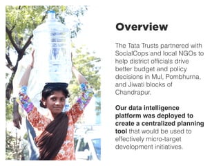 The Tata Trusts partnered with
SocialCops and local NGOs to
help district officials drive
better budget and policy
decisions in Mul, Pombhurna,
and Jiwati blocks of
Chandrapur.
Our data intelligence
platform was deployed to
create a centralized planning
tool that would be used to
effectively micro-target
development initiatives.
Overview
 