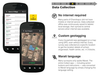 No internet required
Many parts of Chandrapur did not have
mobile or internet service. Data collected
ofﬂine was continuously saved to tablets’
local storage, then synced to central
servers when internet was available.
Marati language
Many surveyors only spoke Marati. The
entire Collect app — including action
buttons and instructions — was converted
to Marati language by simply changing the
language setting.
Custom geotagging
Every household was geotagged on a map
using GPS, even without internet. Every
survey was collected at a speciﬁc location
to get the location details of school,
anganwadi, health centre, etc. in 3 blocks.
1 2
Data Collection
3 4 5 6 7
Gollapudi
Name of Village
Ambapuram
Paidurupadu
Rayanapadu
Shahabad
Vemavaram
Enikepadu
Nunna
Collect
 