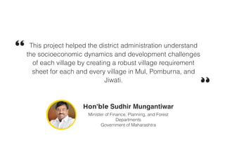 This project helped the district administration understand
the socioeconomic dynamics and development challenges
of each village by creating a robust village requirement
sheet for each and every village in Mul, Pomburna, and
Jiwati.
Hon’ble Sudhir Mungantiwar
Minister of Finance, Planning, and Forest
Departments
Government of Maharashtra
 