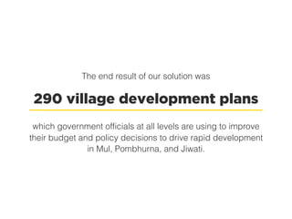 The end result of our solution was
290 village development plans
which government officials at all levels are using to improve
their budget and policy decisions to drive rapid development
in Mul, Pombhurna, and Jiwati.
 