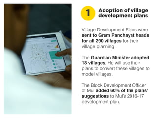 Village Development Plans were
sent to Gram Panchayat heads
for all 290 villages for their
village planning.
The Guardian Minister adopted
18 villages. He will use their
plans to convert these villages to
model villages.
The Block Development Ofﬁcer
of Mul added 60% of the plans’
suggestions to Mul’s 2016-17
development plan.
Adoption of village
development plans1
 