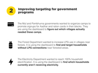 Improving targeting for government programs2
The Mul and Pombhurna governments wanted to organize camps to
promote signups for Aadhar and ration cards in their blocks. They
are using the dashboard to ﬁgure out which villages actually
needed these camps.
The Forest Department wanted to increase LPG use in villages near
forests. It is using the dashboard to ﬁnd and target households
without LPG connections near forested areas.
The Electricity Department wanted to reach 100% household
electriﬁcation. It is using the dashboard to ﬁnd which households
currently aren’t receiving electricity.
 