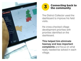 The District Collector used the
dashboard to improve his ﬁeld
visits.
He cross-checked village
development priorities with
priorities identiﬁed on the
dashboard.
This helped him eliminate
hearsay and less important
complaints and focus on what
really needed be solved in each
village.
Connecting back to
the community3
 