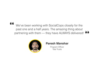 We’ve been working with SocialCops closely for the
past one and a half years. The amazing thing about
partnering with them — they have ALWAYS delivered!
Paresh Manohar
Program Officer
Tata Trusts
 