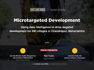 Microtargeted Development
Using data intelligence to drive targeted
development for 290 villages in Chandrapur, Maharashtra
with
with multiple local NGOs as implementation partners
Tata Trusts 
Lead Partner
Hon’ble Minister Sudhir Mungantiwar
Government of Maharashtra 
Government Partner
Ashutosh Salil, IAS
District Collector, Chandrapur 
Government Partner
| case study
 