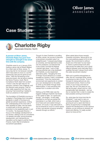 Case Studies
Though it’s clear Charlotte is excelling
at Oliver James, her journey to become
a recruitment consultant wasn’t so
straightforward. “I enjoyed psychology
at university, and had planned to enter
into the profession, but learned that
it just couldn’t provide the lifestyle
I wanted right away.” Lack of high
earning potential was a big drawback
for Charlotte, so she researched
alternative paths. “Googling the kind
of things I found attractive in a career
revealed an industry I hadn’t considered:
recruitment.” From the meritocratic
environment and opportunity to control
your own development to the ability
to climb up the ladder through sheer
determination, it was everything she
wanted from a vocation and more.
Setting up the FARC desk was the
biggest challenge Charlotte had faced
in her career to date. “In a good way
though,” she laughs. “It was really
important to me that we pushed the
boundaries in our field, which took a
lot of hard work and careful hiring to
achieve. Of course, it was well worth it,
we’ve achieved so much in a short space
of time, and earned numerous amazing
rewards through our efforts.”
A pioneer at Oliver James,
Charlotte Rigby has gone from
strength-to-strength in her short
time with the company.
Charlotte came to us in January 2016,
trading a senior role at Robert Walters
for a fresh start at Oliver James. “It
was a big risk for me because I actually
didn’t have plans to move on, but the
opportunity was just too good to turn
down.” With the full backing of the
executive board, she set about creating
the Senior Finance, Audit, Risk &
Compliance North desk from scratch.
“I knew it was the right step for me
because I wanted a new challenge, and
the directors were amazing. They’ve
been really supportive from day one,
ensuring I had everything I needed to
build our presence in this market.”
The foundation of Charlotte’s journey is
a degree in Psychology from Lancaster,
alongside a wealth of boutique and
global recruitment experience. Uniting
her understanding of the mind with a
keen appetite for sales, she has taken
a unique path to the top, gaining a
promotion to the leadership team in just
14 months. “As Associate Director, I
focus on the strategic development of
my division, adding to the six consultants
I’ve already recruited, driving business
development, and maintaining our
reputation as the region’s premier Senior
Finance, Audit, Risk & Compliance
recruitment specialists.”
When asked about those rewards,
Charlotte comments “above all for me,
the most gratifying aspect of OJ is the
people. Our environment is without
doubt one of the best I’ve ever been
in; there’s a phenomenal work ethic
right across the sales floor, and a good
balance between work-hard play-hard –
qualities that aren’t always found within
the wider recruitment industry.”
With such a positive atmosphere on
offer, she isn’t surprised Oliver James
is growing at a rate of knots. “If you’re
focused on doing well and are very
achievement-driven, there’s no finer
choice. If you’re lazy and want an
easy ride, this isn’t the place for you.
We are focused, vibrant and fun, with
exceptionally high standards – and we
like to maintain that in order to create the
best possible working environment.”
So, what does the future look like for
Charlotte? “I just want to carry on
climbing the ladder. The business is
growing at such a rapid rate there is
plenty of opportunity to strategically
support the development of new revenue
streams, as we continue to diversify our
brand and offering. I’m really excited
about my future at OJ.”
Charlotte Rigby
Associate Director, North
info@ojassociates.com @OJAssociates oliver-james-associateswww.ojassociates.com
 