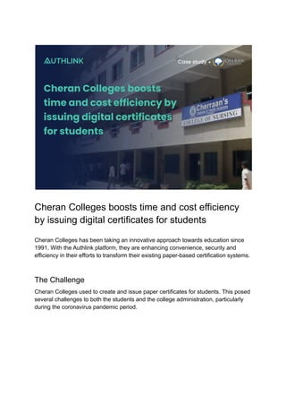Cheran Colleges boosts time and cost efficiency
by issuing digital certificates for students
Cheran Colleges has been taking an innovative approach towards education since
1991. With the Authlink platform, they are enhancing convenience, security and
efficiency in their efforts to transform their existing paper-based certification systems.
The Challenge
Cheran Colleges used to create and issue paper certificates for students. This posed
several challenges to both the students and the college administration, particularly
during the coronavirus pandemic period.
 