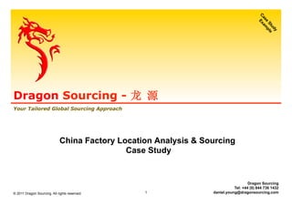 Dragon Sourcing - 龙 源
Your Tailored Global Sourcing Approach
Dragon Sourcing
Tel: +44 (0) 844 736 1432
daniel.young@dragonsourcing.com
China Factory Location Analysis & Sourcing
Case Study
© 2011 Dragon Sourcing. All rights reserved. 1
 