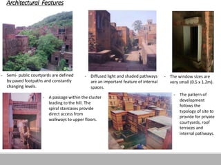 Architectural Features
- Semi- public courtyards are defined
by paved footpaths and constantly
changing levels.
- Diffused light and shaded pathways
are an important feature of internal
spaces.
- The window sizes are
very small (0.5 x 1.2m).
- The pattern of
development
follows the
typology of site to
provide for private
courtyards, roof
terraces and
internal pathways.
- A passage within the cluster
leading to the hill. The
spiral staircases provide
direct access from
walkways to upper floors.
 