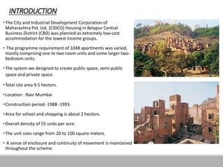 INTRODUCTION
•The City and Industrial Development Corporation of
Maharashtra Pvt. Ltd. (CIDCO) Housing in Belapur Central
Business District (CBD) was planned as extremely low-cost
accommodation for the lowest income groups.
• The programme requirement of 1048 apartments was varied,
mostly comprising one to two room units and some larger two-
bedroom units.
•The system we designed to create public space, semi-public
space and private space.
•Total site area 9.5 hectors.
•Location : Navi Mumbai
•Construction period -1988 -1993.
•Area for school and shopping is about 2 hectors.
•Overall density of 55 units per acre.
•The unit sizes range from 20 to 100 square meters.
• A sense of enclosure and continuity of movement is maintained
throughout the scheme.
 