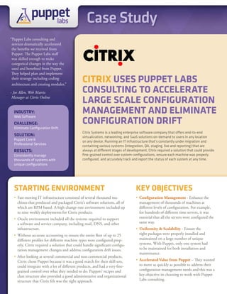 puppet
                 labs                            Case Study
“Puppet Labs consulting and
 services dramatically accelerated
 the benefits we received from
 Puppet. The Puppet Labs staff
 was skilled enough to make
 categorical changes in the way the
 used and benefited from Puppet.
 They helped plan and implement
 their strategy including coding
 architecture and creating modules.”
                                               CITRIX USES PUPPET LABS
- Joe Allen, Web Matrix                        CONSULTING TO ACCELERATE
 Manager at Citrix Online
                                               LARGE SCALE CONFIGURATION
  INDUSTRY:                                    MANAGEMENT AND ELIMINATE
                                               CONFIGURATION DRIFT
  Web Software
  ChALLENGE:
  Eliminate Configuration Drift
                                               Citrix Systems is a leading enterprise software company that offers end-to-end
  SOLUTION:                                    virtualization, networking, and SaaS solutions on-demand to users in any location
  Puppet Core &
                                               on any device. Running an IT infrastructure that’s constantly under migration and
  Professional Services
                                               containing various systems (integration, QA, staging, live and reporting) that are
  RESULTS:                                     always at different stages of development, Citrix required a solution that could provide
  Consistently manage                          fine-grained control over system configurations, ensure each machine was properly
  thousands of systems with                    configured, and accurately track and report the status of each system at any time.
  unique configurations




  STARTING ENVIRONMENT                                                            KEY OBJECTIVES
  • Fast-moving IT infrastructure consisted of several thousand ma-               • Configuration Management - Enhance the
    chines that produced and packaged Citrix’s software solutions, all of           management of thousands of machines at
    which are RPM based. A high change-rate environment included up                 different levels of configuration. For example,
    to nine weekly deployments for Citrix products.                                 for hundreds of different time servers, it was
  • Oracle environment included all the systems required to support                 essential that all the servers were configured the
    a software and service company, including mail, DNS, and other                  same way.
    infrastructure.                                                               • Uniformity & Scalability - Ensure the
  • Without accurate accounting to ensure the entire fleet of up to 25              right packages were properly installed and
    different profiles for different machine types were configured prop-            maintained on a large number of unique
    erly, Citrix required a solution that could handle significant configu-         systems. With Puppet, only one system had
    ration management changes and address configuration drift issues.               to be maintained for both installation and
                                                                                    maintenance.
  • After looking at several commercial and non-commercial products,
    Citrix chose Puppet because it was a good match for their skill sets,         • Accelerated Value from Puppet – They wanted
    could integrate with a lot of different products, and had a very fine-          to move as quickly as possible to address their
    grained control over what they needed to do. Puppets’ recipes and               configuration management needs and this was a
    class structure also provided a good administrative and organizational          key objective in choosing to work with Puppet
    structure that Citrix felt was the right approach.                              Labs consulting.
 