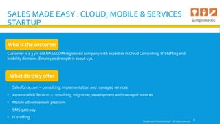SALES MADE EASY : CLOUD, MOBILE & SERVICES
STARTUP
Customer is a 3 yrs old NASSCOM registered company with expertise in Cloud Computing, IT Staffing and
Mobility domains. Employee strength is about 150.
Simplimetric Consulting LLP. All rights reserved
1
Who is the customer
What do they offer
• Salesforce.com – consulting, implementation and managed services
• Amazon Web Services – consulting, migration, development and managed services
• Mobile advertisement platform
• SMS gateway
• IT staffing
 