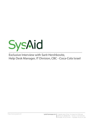 Exclusive Interview with Sarit Hershkovitz,
 Help Desk Manager, IT Division, CBC - Coca-Cola Israel




http://www.sysaid.com      SysAid Technologies Ltd.   1 Hayarden Street, P.O. Box 1142, Airport City 70100, Israel
                                                      Toll Free (U.S.): 800-686-7047 • Fax (U.S.): +1 (617) 507-2559
                                                      Tel. (Israel): +972 (3) 533-3675 • Fax (Israel): +972 (3) 761-7205
 