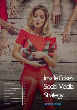 InsideCoke's
SocialMedia
Strategy
Case Studies | Issue 1
LimitlessCreativeRoom
In Numbers
Digital Campaigns
Facebook
The Coca-Cola Story 01
03
Social Media Principles
Twitter
05
07
09
11
Conclusion 13
 
