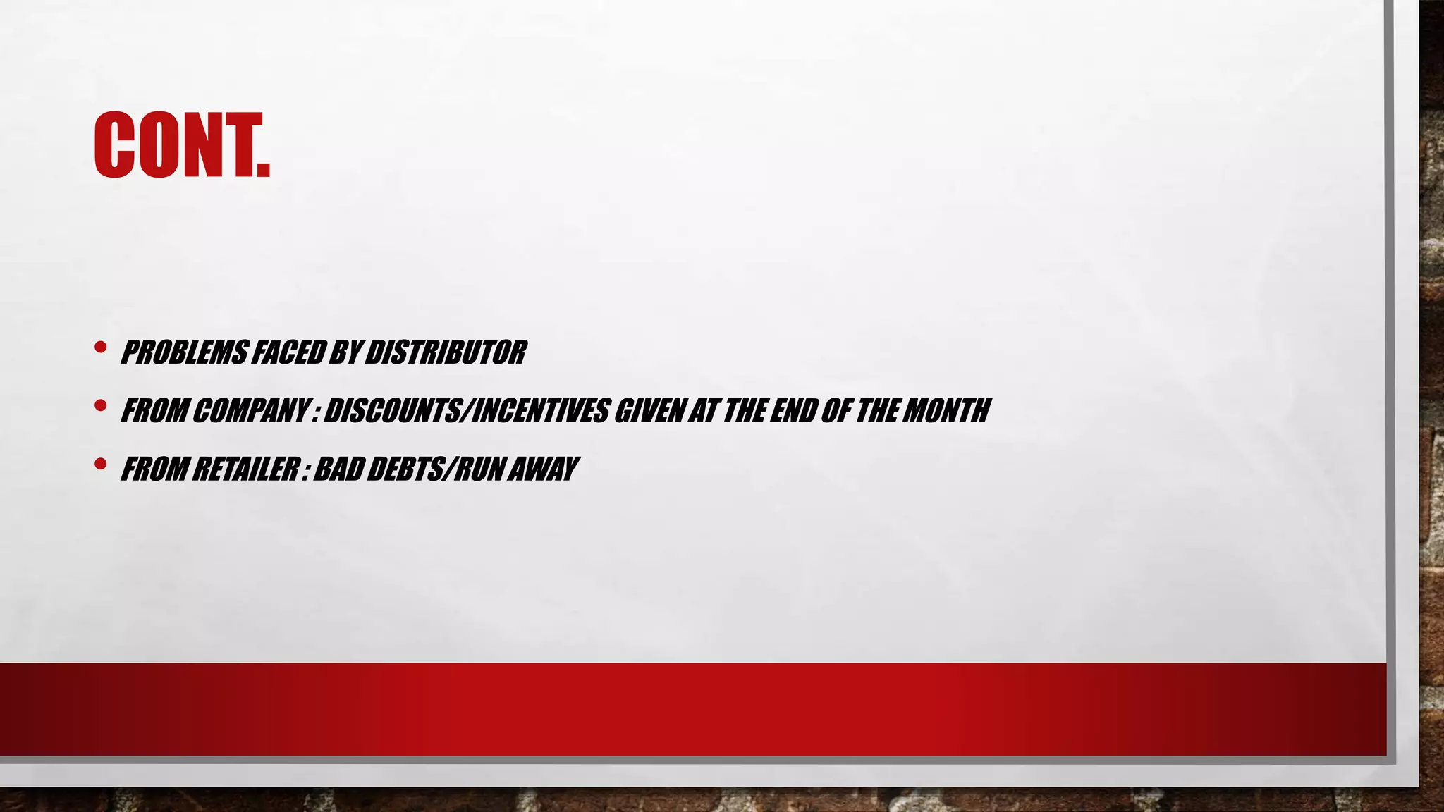 CONT.
• PROBLEMS FACED BY DISTRIBUTOR
• FROM COMPANY : DISCOUNTS/INCENTIVES GIVEN AT THE END OF THE MONTH
• FROM RETAILER : BAD DEBTS/RUN AWAY
 