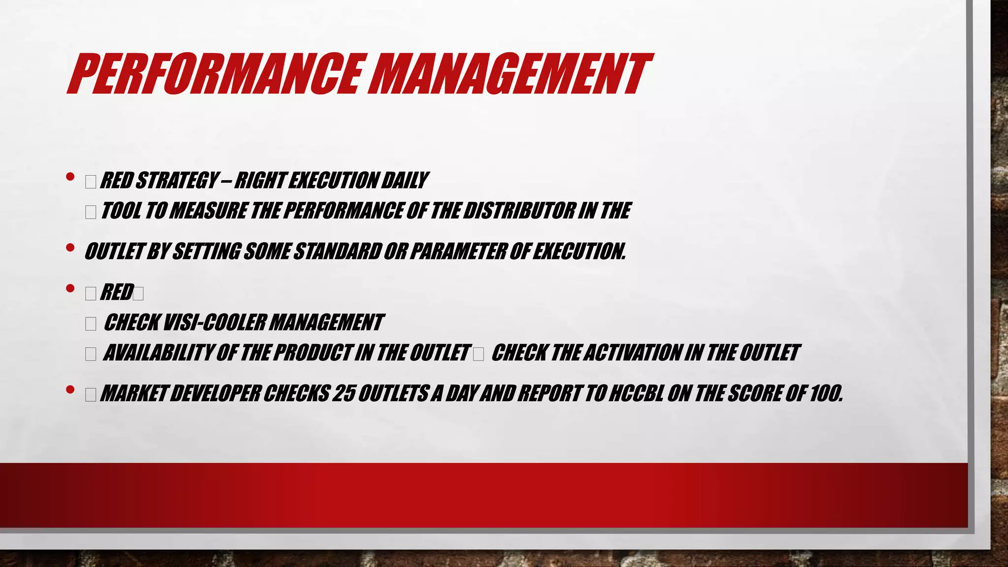 PERFORMANCE MANAGEMENT
• RED STRATEGY – RIGHT EXECUTION DAILY
TOOL TO MEASURE THE PERFORMANCE OF THE DISTRIBUTOR IN THE
• OUTLET BY SETTING SOME STANDARD OR PARAMETEROF EXECUTION.
• RED
CHECK VISI-COOLER MANAGEMENT
AVAILABILITY OF THE PRODUCT IN THE OUTLET CHECK THE ACTIVATION IN THE OUTLET
• MARKET DEVELOPER CHECKS 25 OUTLETS A DAY AND REPORT TO HCCBL ON THE SCORE OF 100.
 
