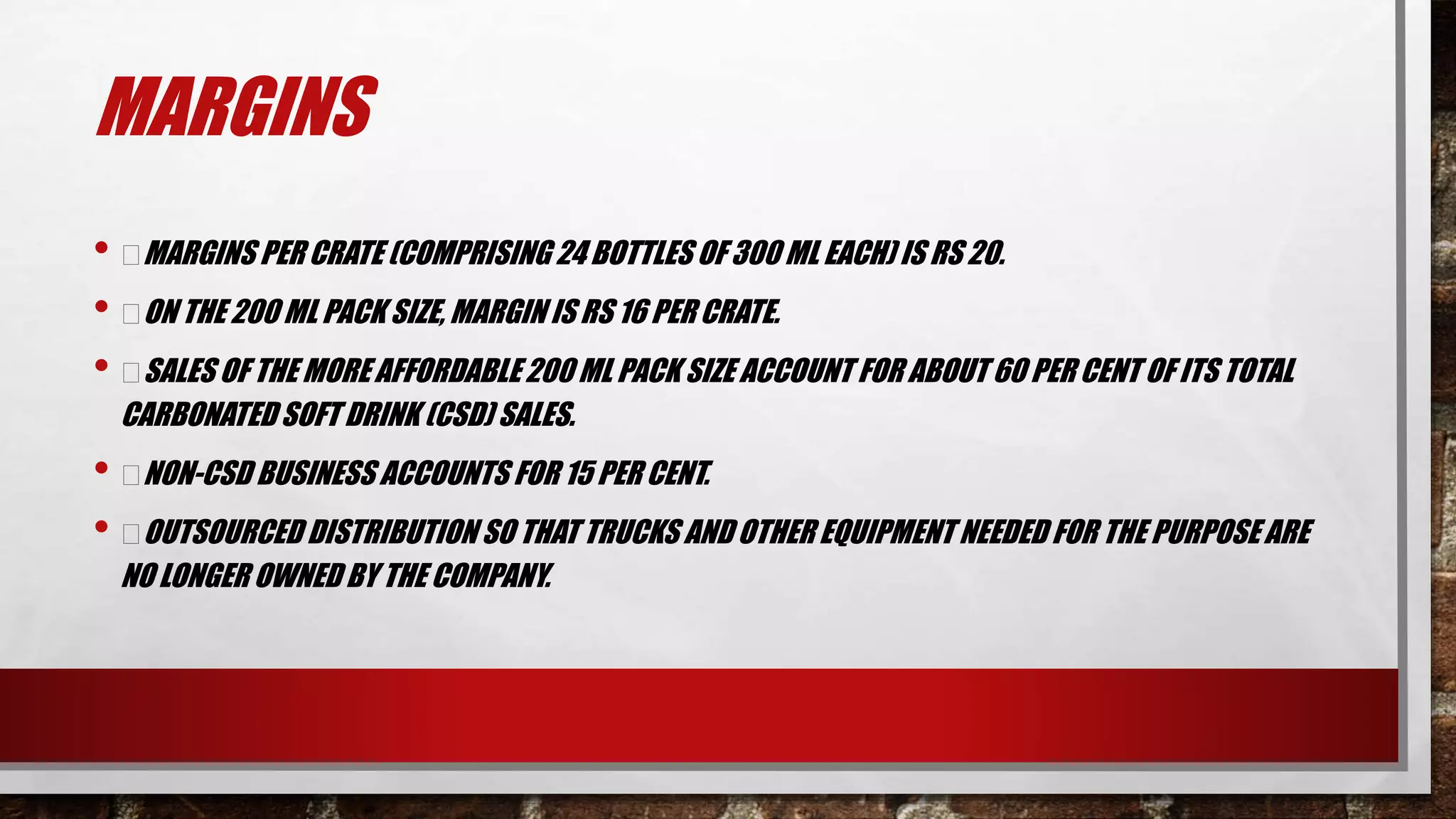 MARGINS
• MARGINS PER CRATE (COMPRISING 24 BOTTLES OF 300 ML EACH) IS RS 20.
• ON THE 200 ML PACK SIZE, MARGIN IS RS 16 PER CRATE.
• SALES OF THE MORE AFFORDABLE 200 ML PACK SIZE ACCOUNT FOR ABOUT 60 PER CENT OF ITS TOTAL
CARBONATEDSOFT DRINK (CSD) SALES.
• NON-CSD BUSINESS ACCOUNTS FOR 15 PER CENT.
• OUTSOURCED DISTRIBUTION SO THAT TRUCKS AND OTHER EQUIPMENT NEEDED FOR THE PURPOSE ARE
NO LONGER OWNED BY THE COMPANY.
 