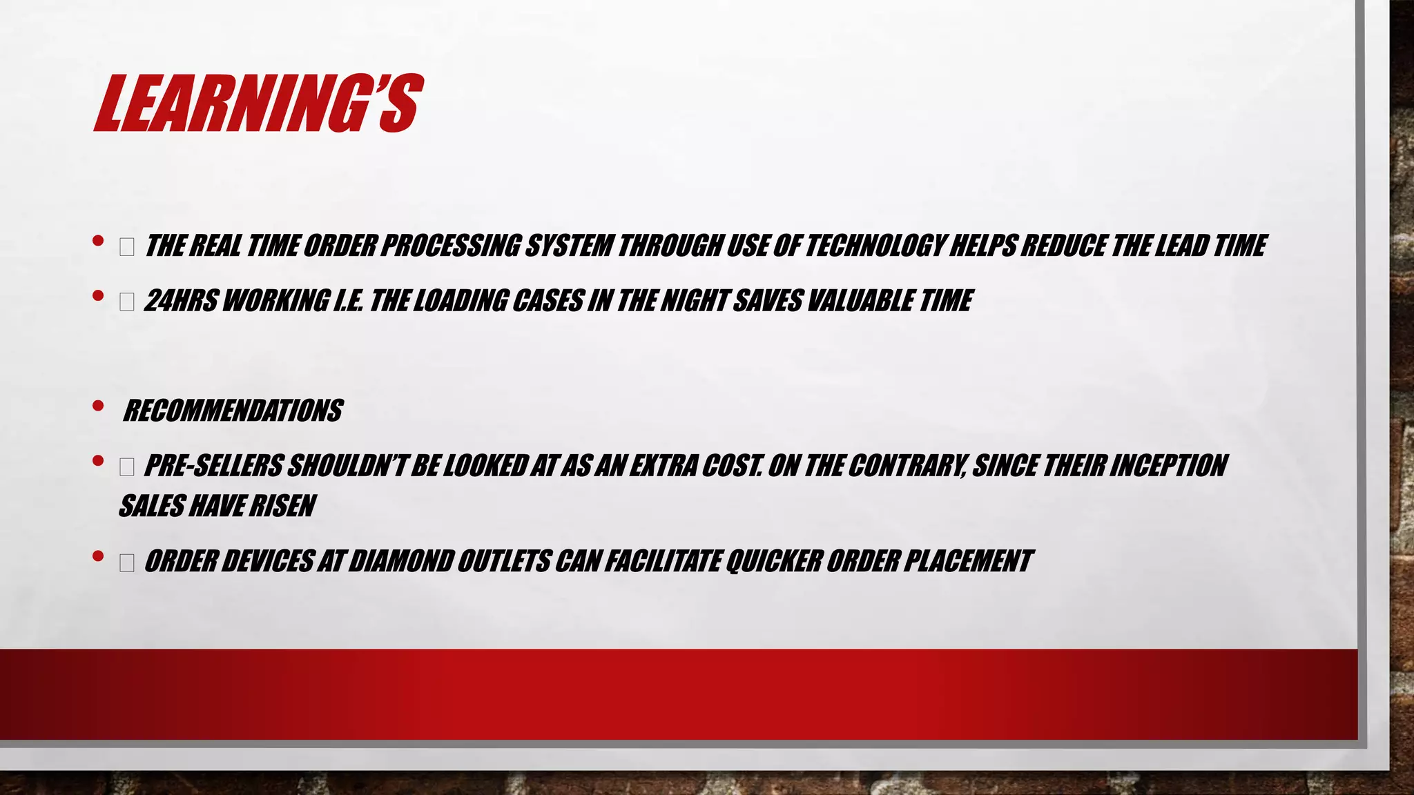 LEARNING’S
• THE REAL TIME ORDER PROCESSING SYSTEM THROUGH USE OF TECHNOLOGY HELPS REDUCE THE LEAD TIME
• 24HRS WORKING I.E. THE LOADING CASES IN THE NIGHT SAVES VALUABLE TIME
• RECOMMENDATIONS
• PRE-SELLERS SHOULDN’T BE LOOKED AT AS AN EXTRA COST. ON THE CONTRARY, SINCE THEIR INCEPTION
SALES HAVE RISEN
• ORDER DEVICES AT DIAMOND OUTLETS CAN FACILITATE QUICKER ORDER PLACEMENT
 