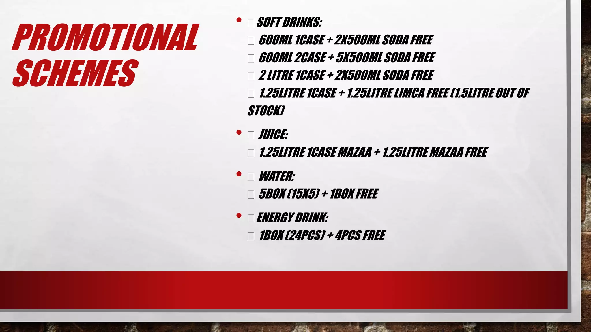 PROMOTIONAL
SCHEMES
• SOFT DRINKS:
600ML 1CASE + 2X500MLSODA FREE
600ML 2CASE + 5X500ML SODA FREE
2 LITRE 1CASE + 2X500MLSODA FREE
1.25LITRE 1CASE + 1.25LITRELIMCA FREE (1.5LITRE OUT OF
STOCK)
• JUICE:
1.25LITRE 1CASE MAZAA + 1.25LITRE MAZAA FREE
• WATER:
5BOX (15X5) + 1BOX FREE
• ENERGY DRINK:
1BOX (24PCS) + 4PCS FREE
 