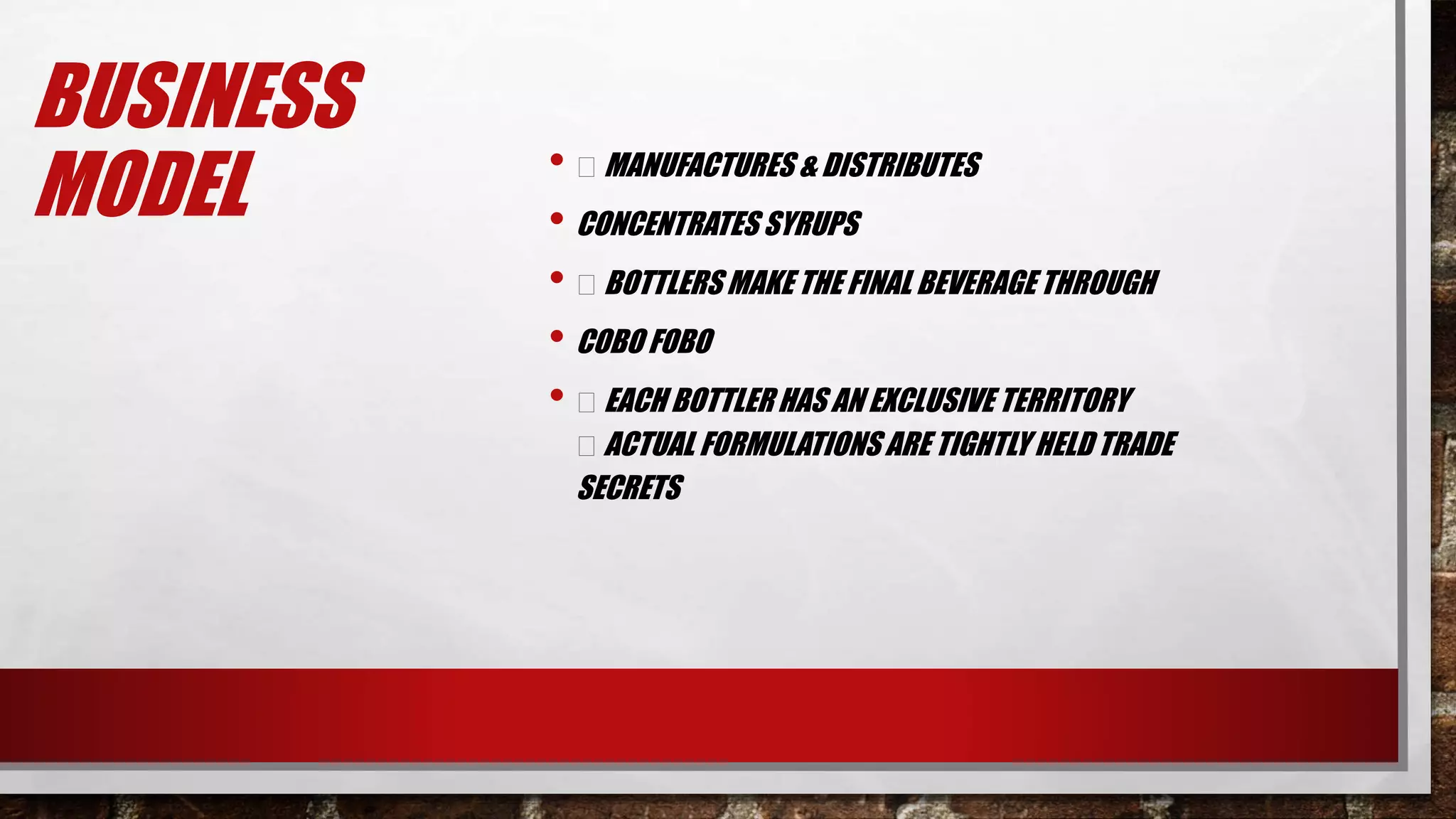 BUSINESS
MODEL • MANUFACTURES & DISTRIBUTES
• CONCENTRATES SYRUPS
• BOTTLERS MAKE THE FINAL BEVERAGETHROUGH
• COBO FOBO
• EACH BOTTLER HAS AN EXCLUSIVE TERRITORY
ACTUAL FORMULATIONS ARE TIGHTLY HELD TRADE
SECRETS
 