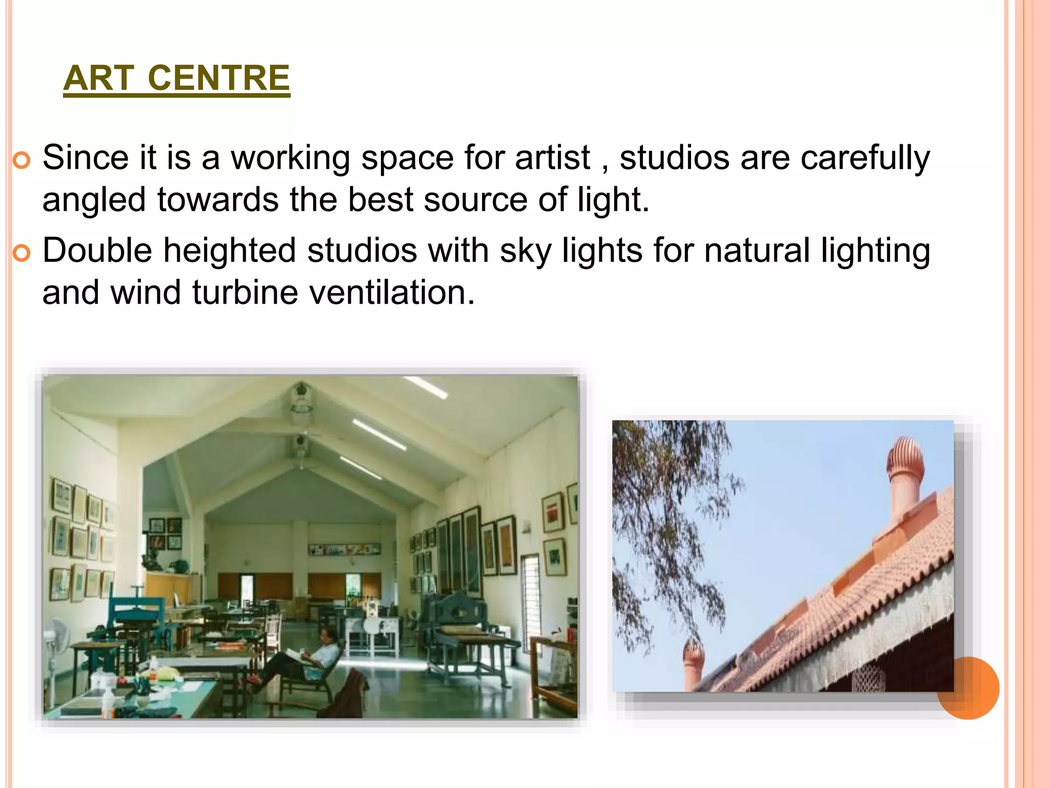 ART CENTRE
 Since it is a working space for artist , studios are carefully
angled towards the best source of light.
 Double heighted studios with sky lights for natural lighting
and wind turbine ventilation.
 
