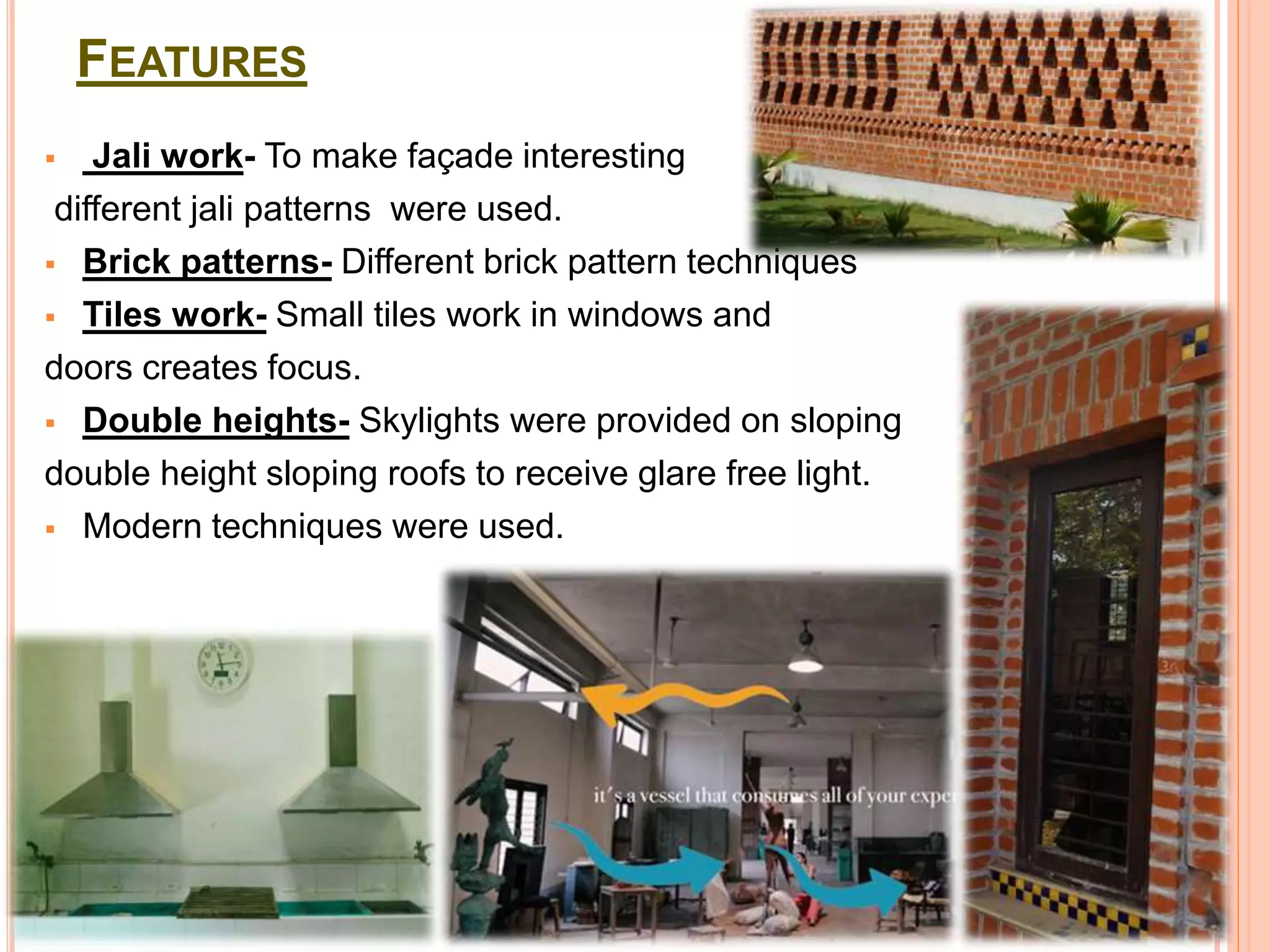 FEATURES
 Jali work- To make façade interesting
different jali patterns were used.
 Brick patterns- Different brick pattern techniques
 Tiles work- Small tiles work in windows and
doors creates focus.
 Double heights- Skylights were provided on sloping
double height sloping roofs to receive glare free light.
 Modern techniques were used.
 