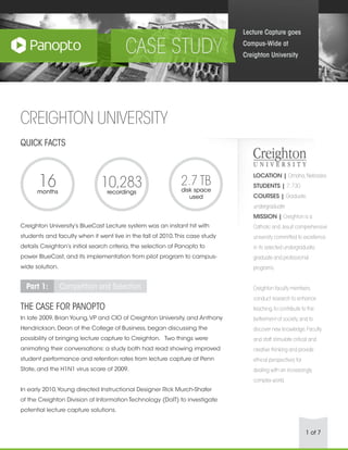 1 of 7
CREIGHTON UNIVERSITY
QUICK FACTS
Creighton University’s BlueCast Lecture system was an instant hit with
students and faculty when it went live in the fall of 2010.This case study
details Creighton’s initial search criteria, the selection of Panopto to
power BlueCast, and its implementation from pilot program to campus-
wide solution.
Part 1: Competition and Selection
THE CASE FOR PANOPTO
In late 2009, Brian Young,VP and CIO of Creighton University, and Anthony
Hendrickson, Dean of the College of Business, began discussing the
possibility of bringing lecture capture to Creighton.   Two things were
animating their conversations: a study both had read showing improved
student performance and retention rates from lecture capture at Penn
State, and the H1N1 virus scare of 2009.
In early 2010,Young directed Instructional Designer Rick Murch-Shafer
of the Creighton Division of Information Technology (DoIT) to investigate
potential lecture capture solutions.
Lecture Capture goes
Campus-Wide at
Creighton University
LOCATION | Omaha,Nebraska
STUDENTS | 7,730
COURSES | Graduate,
undergraduate
MISSION | Creighton is a
Catholic and Jesuit comprehensive
university committed to excellence
in its selected undergraduate,
graduate and professional
programs.
Creighton faculty members
conduct research to enhance
teaching,to contribute to the
betterment of society,and to
discover new knowledge.Faculty
and staff stimulate critical and
creative thinking and provide
ethical perspectives for
dealing with an increasingly
complex world.
16months
10,283recordings
2.7 TB
disk space
used
 