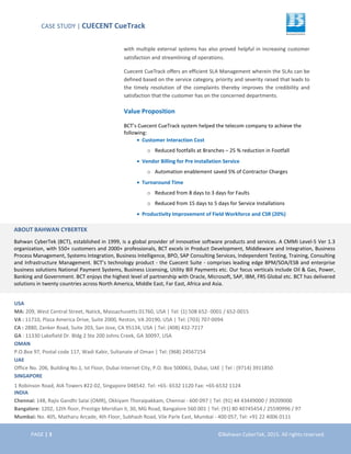CASE STUDY | CUECENT CueTrack
PAGE | 3 ©Bahwan CyberTek, 2015. All rights reserved.
with multiple external systems has also proved helpful in increasing customer
satisfaction and streamlining of operations.
Cuecent CueTrack offers an efficient SLA Management wherein the SLAs can be
defined based on the service category, priority and severity raised that leads to
the timely resolution of the complaints thereby improves the credibility and
satisfaction that the customer has on the concerned departments.
Value Proposition
BCT’s Cuecent CueTrack system helped the telecom company to achieve the
following:
• Customer Interaction Cost
o Reduced footfalls at Branches – 25 % reduction in Footfall
• Vendor Billing for Pre Installation Service
o Automation enablement saved 5% of Contractor Charges
• Turnaround Time
o Reduced from 8 days to 3 days for Faults
o Reduced from 15 days to 5 days for Service Installations
• Productivity Improvement of Field Workforce and CSR (20%)
ABOUT BAHWAN CYBERTEK
Bahwan CyberTek (BCT), established in 1999, is a global provider of innovative software products and services. A CMMi Level-5 Ver 1.3
organization, with 550+ customers and 2000+ professionals, BCT excels in Product Development, Middleware and Integration, Business
Process Management, Systems Integration, Business Intelligence, BPO, SAP Consulting Services, Independent Testing, Training, Consulting
and Infrastructure Management. BCT’s technology product - the Cuecent Suite - comprises leading edge BPM/SOA/ESB and enterprise
business solutions National Payment Systems, Business Licensing, Utility Bill Payments etc. Our focus verticals include Oil & Gas, Power,
Banking and Government. BCT enjoys the highest level of partnership with Oracle, Microsoft, SAP, IBM, FRS Global etc. BCT has delivered
solutions in twenty countries across North America, Middle East, Far East, Africa and Asia.
USA
MA: 209, West Central Street, Natick, Massachusetts 01760, USA | Tel: (1) 508 652- 0001 / 652-0015
VA : 11710, Plaza America Drive, Suite 2000, Reston, VA 20190, USA | Tel: (703) 707-0094
CA : 2880, Zanker Road, Suite 203, San Jose, CA 95134, USA | Tel: (408) 432-7217
GA : 11330 Lakefield Dr. Bldg 2 Ste 200 Johns Creek, GA 30097, USA
OMAN
P.O.Box 97, Postal code 117, Wadi Kabir, Sultanate of Oman | Tel: (968) 24567154
UAE
Office No. 206, Building No.1, Ist Floor, Dubai Internet City, P.O. Box 500061, Dubai, UAE | Tel : (9714) 3911850
SINGAPORE
1 Robinson Road, AIA Towers #22-02, Singapore 048542. Tel: +65- 6532 1120 Fax: +65-6532 1124
INDIA
Chennai: 148, Rajiv Gandhi Salai (OMR), Okkiyam Thoraipakkam, Chennai - 600 097 | Tel: (91) 44 43449000 / 39209000
Bangalore: 1202, 12th floor, Prestige Meridian II, 30, MG Road, Bangalore 560 001 | Tel: (91) 80 40745454 / 25590996 / 97
Mumbai: No. 405, Matharu Arcade, 4th Floor, Subhash Road, Vile Parle East, Mumbai - 400 057, Tel: +91 22 4006 0111
 