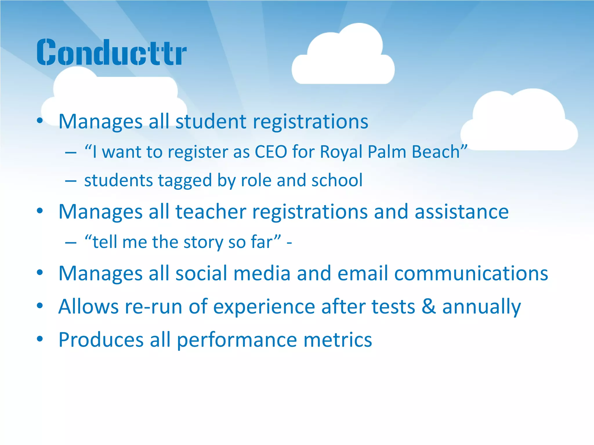 Conducttr
• Manages all student registrations
   – “I want to register as CEO for Royal Palm Beach”
   – students tagged by role and school
• Manages all teacher registrations and assistance
   – “tell me the story so far” -
• Manages all social media and email communications
• Allows re-run of experience after tests & annually
• Produces all performance metrics
 