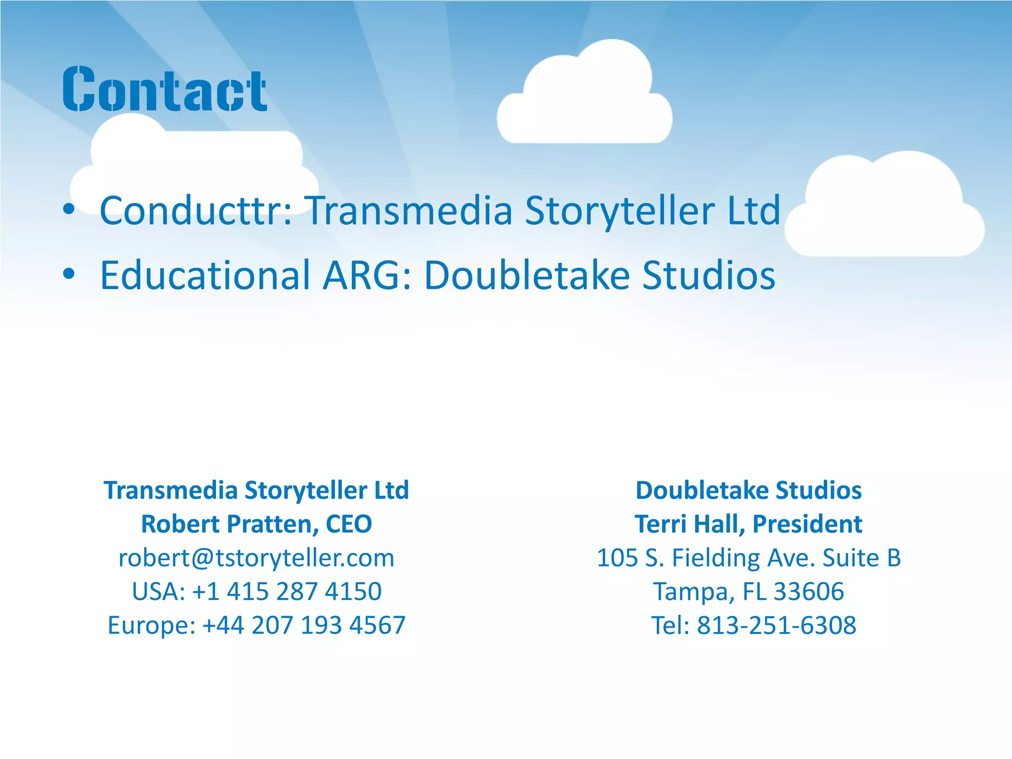 Contact
• Conducttr: Transmedia Storyteller Ltd
• Educational ARG: Doubletake Studios



  Transmedia Storyteller Ltd      Doubletake Studios
     Robert Pratten, CEO          Terri Hall, President
   robert@tstoryteller.com     105 S. Fielding Ave. Suite B
    USA: +1 415 287 4150            Tampa, FL 33606
  Europe: +44 207 193 4567         Tel: 813-251-6308
 