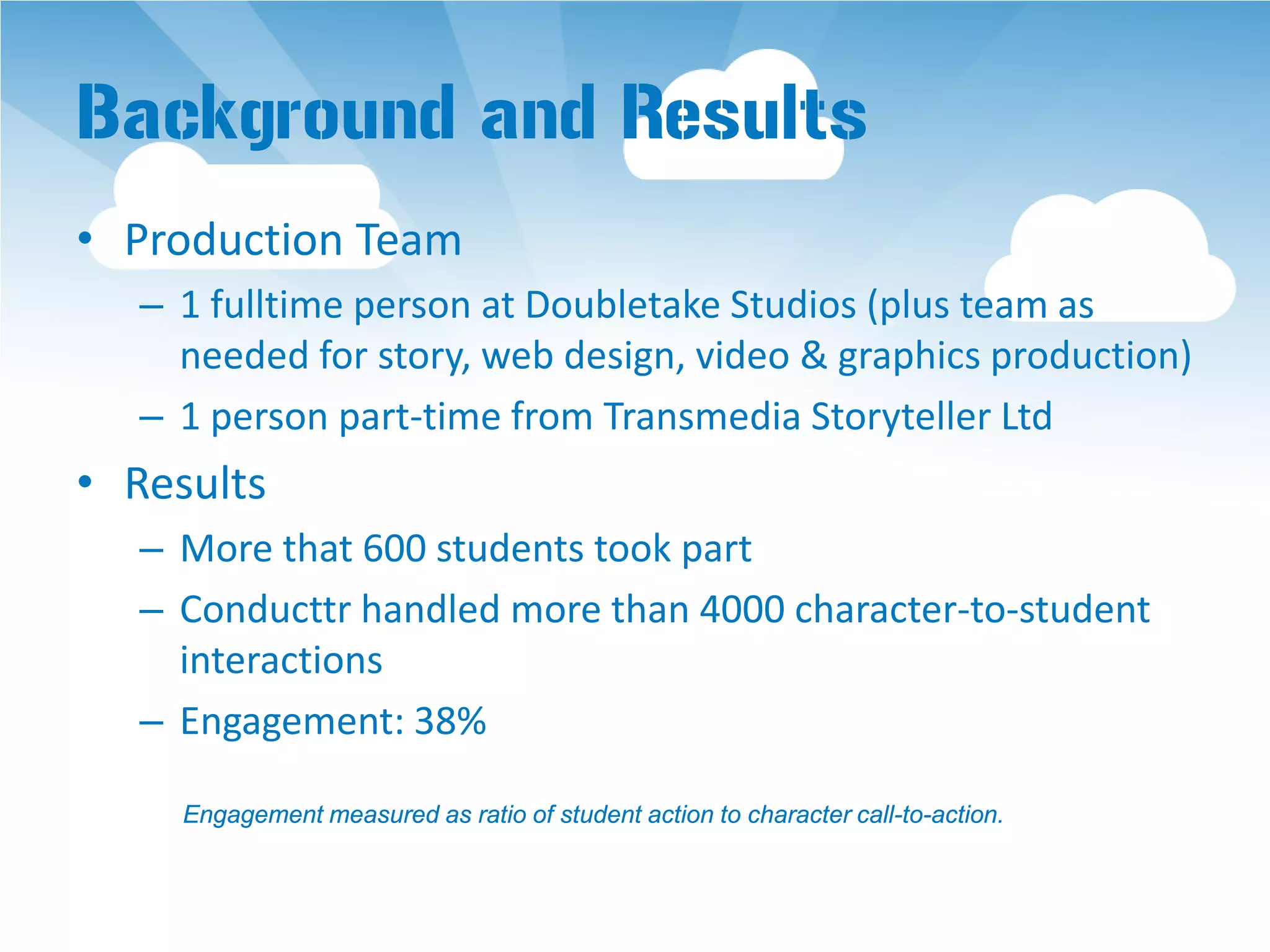 Background and Results
• Production Team
   – 1 fulltime person at Doubletake Studios (plus team as
     needed for story, web design, video & graphics production)
   – 1 person part-time from Transmedia Storyteller Ltd
• Results
   – More that 600 students took part
   – Conducttr handled more than 4000 character-to-student
     interactions
   – Engagement: 38%

     Engagement measured as ratio of student action to character call-to-action.
 