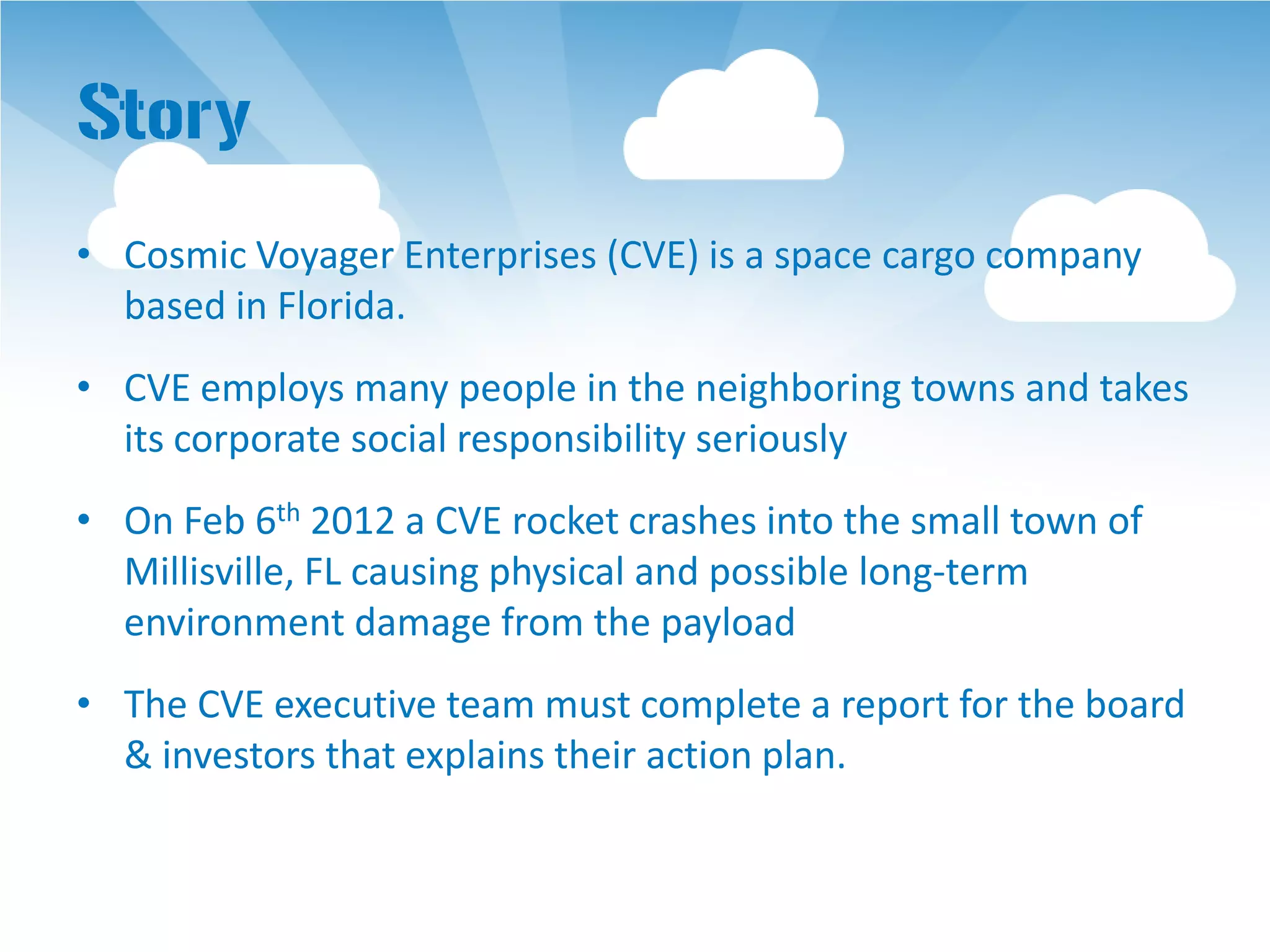 Story
• Cosmic Voyager Enterprises (CVE) is a space cargo company
  based in Florida.
• CVE employs many people in the neighboring towns and takes
  its corporate social responsibility seriously
• On Feb 6th 2012 a CVE rocket crashes into the small town of
  Millisville, FL causing physical and possible long-term
  environment damage from the payload
• The CVE executive team must complete a report for the board
  & investors that explains their action plan.
 