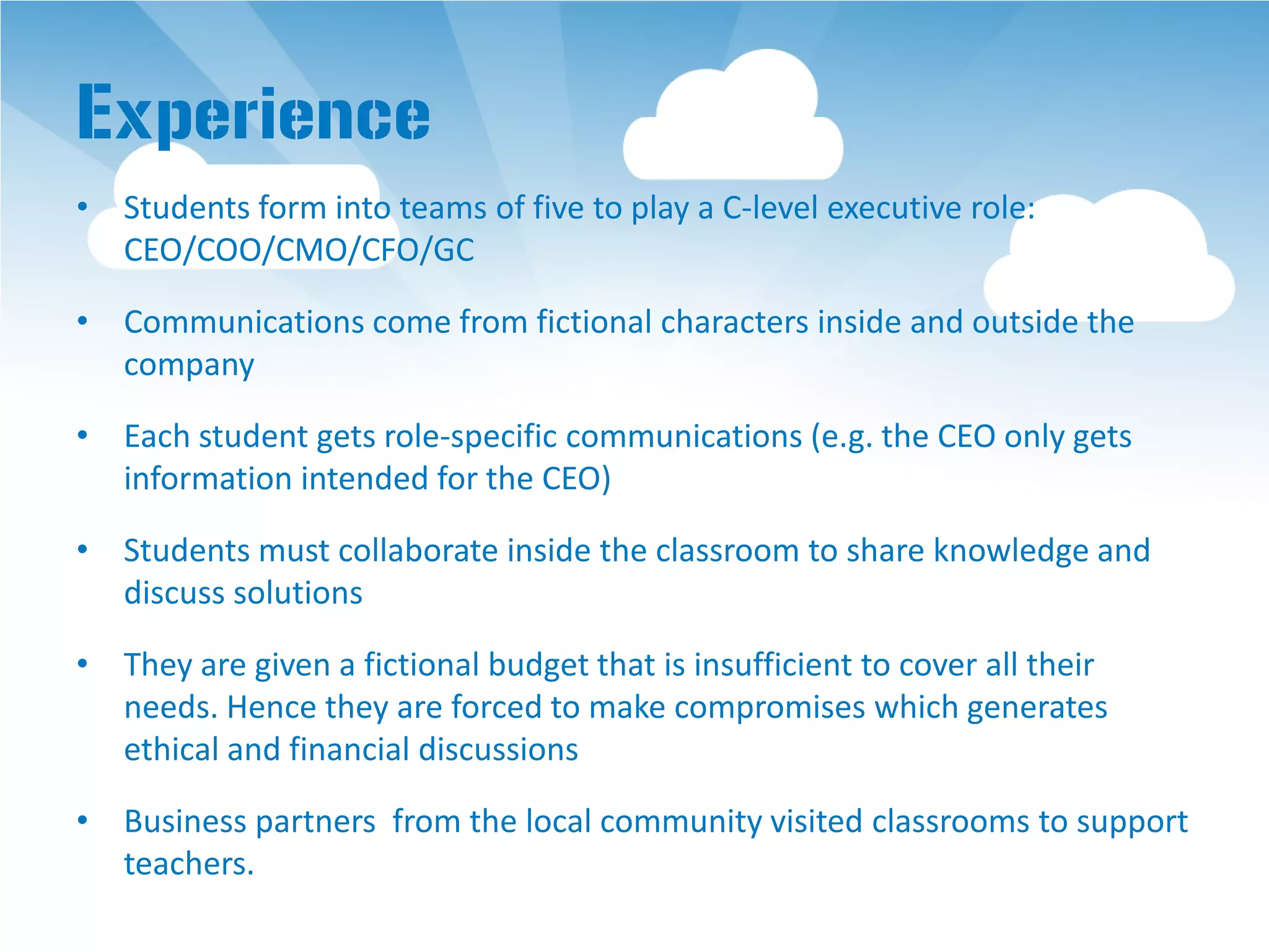 Experience
• Students form into teams of five to play a C-level executive role:
  CEO/COO/CMO/CFO/GC

• Communications come from fictional characters inside and outside the
  company

• Each student gets role-specific communications (e.g. the CEO only gets
  information intended for the CEO)

• Students must collaborate inside the classroom to share knowledge and
  discuss solutions

• They are given a fictional budget that is insufficient to cover all their
  needs. Hence they are forced to make compromises which generates
  ethical and financial discussions

• Business partners from the local community visited classrooms to support
  teachers.
 