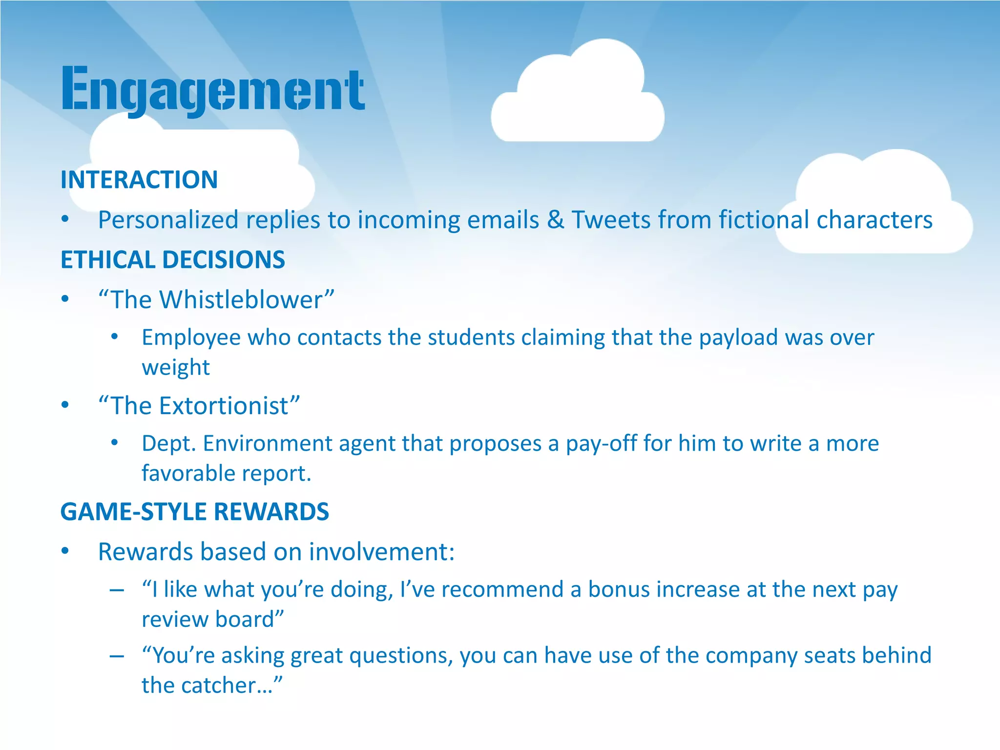 Engagement
INTERACTION
• Personalized replies to incoming emails & Tweets from fictional characters
ETHICAL DECISIONS
• “The Whistleblower”
    • Employee who contacts the students claiming that the payload was over
      weight
• “The Extortionist”
    • Dept. Environment agent that proposes a pay-off for him to write a more
      favorable report.
GAME-STYLE REWARDS
• Rewards based on involvement:
    – “I like what you’re doing, I’ve recommend a bonus increase at the next pay
      review board”
    – “You’re asking great questions, you can have use of the company seats behind
      the catcher…”
 