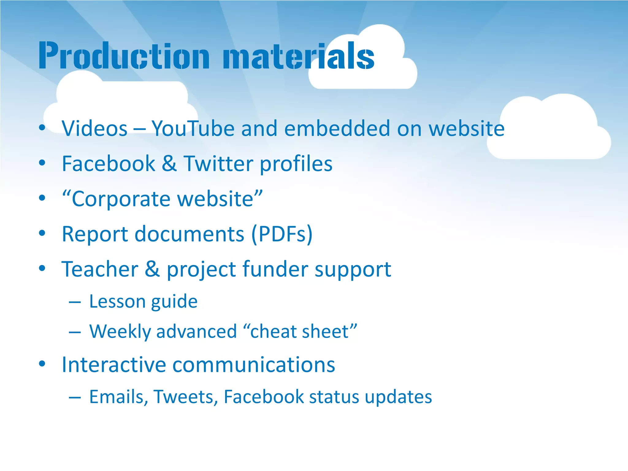 Production materials
•   Videos – YouTube and embedded on website
•   Facebook & Twitter profiles
•   “Corporate website”
•   Report documents (PDFs)
•   Teacher & project funder support
    – Lesson guide
    – Weekly advanced “cheat sheet”
• Interactive communications
    – Emails, Tweets, Facebook status updates
 