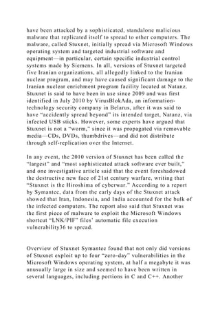 have been attacked by a sophisticated, standalone malicious
malware that replicated itself to spread to other computers. The
malware, called Stuxnet, initially spread via Microsoft Windows
operating system and targeted industrial software and
equipment—in particular, certain specific industrial control
systems made by Siemens. In all, versions of Stuxnet targeted
five Iranian organizations, all allegedly linked to the Iranian
nuclear program, and may have caused significant damage to the
Iranian nuclear enrichment program facility located at Natanz.
Stuxnet is said to have been in use since 2009 and was first
identified in July 2010 by VirusBlokAda, an information-
technology security company in Belarus, after it was said to
have “accidently spread beyond” its intended target, Natanz, via
infected USB sticks. However, some experts have argued that
Stuxnet is not a “worm,” since it was propagated via removable
media—CDs, DVDs, thumbdrives—and did not distribute
through self-replication over the Internet.
In any event, the 2010 version of Stuxnet has been called the
“largest” and “most sophisticated attack software ever built,”
and one investigative article said that the event foreshadowed
the destructive new face of 21st century warfare, writing that
“Stuxnet is the Hiroshima of cyberwar.” According to a report
by Symantec, data from the early days of the Stuxnet attack
showed that Iran, Indonesia, and India accounted for the bulk of
the infected computers. The report also said that Stuxnet was
the first piece of malware to exploit the Microsoft Windows
shortcut “LNK/PIF” files’ automatic file execution
vulnerability36 to spread.
Overview of Stuxnet Symantec found that not only did versions
of Stuxnet exploit up to four “zero-day” vulnerabilities in the
Microsoft Windows operating system, at half a megabyte it was
unusually large in size and seemed to have been written in
several languages, including portions in C and C++. Another
 