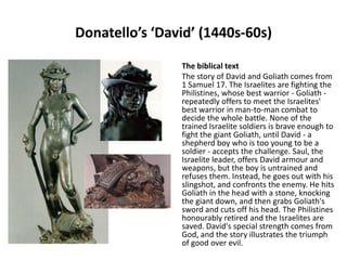Donatello’s ‘David’ (1440s-60s)
The biblical text
The story of David and Goliath comes from
1 Samuel 17. The Israelites are fighting the
Philistines, whose best warrior - Goliath repeatedly offers to meet the Israelites'
best warrior in man-to-man combat to
decide the whole battle. None of the
trained Israelite soldiers is brave enough to
fight the giant Goliath, until David - a
shepherd boy who is too young to be a
soldier - accepts the challenge. Saul, the
Israelite leader, offers David armour and
weapons, but the boy is untrained and
refuses them. Instead, he goes out with his
slingshot, and confronts the enemy. He hits
Goliath in the head with a stone, knocking
the giant down, and then grabs Goliath's
sword and cuts off his head. The Philistines
honourably retired and the Israelites are
saved. David's special strength comes from
God, and the story illustrates the triumph
of good over evil.

 