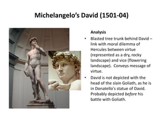 Michelangelo’s David (1501-04)
Analysis
• Blasted tree trunk behind David –
link with moral dilemma of
Hercules between virtue
(represented as a dry, rocky
landscape) and vice (flowering
landscape). Conveys message of
virtue.
• David is not depicted with the
head of the slain Goliath, as he is
in Donatello's statue of David.
Probably depicted before his
battle with Goliath.

 
